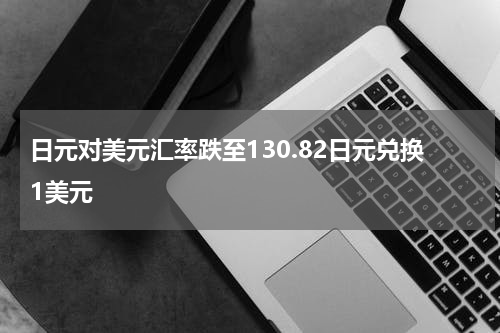 日元对美元汇率跌至130.82日元兑换1美元