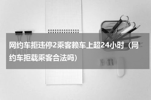网约车拒违停2乘客赖车上超24小时（网约车拒载乘客合法吗）