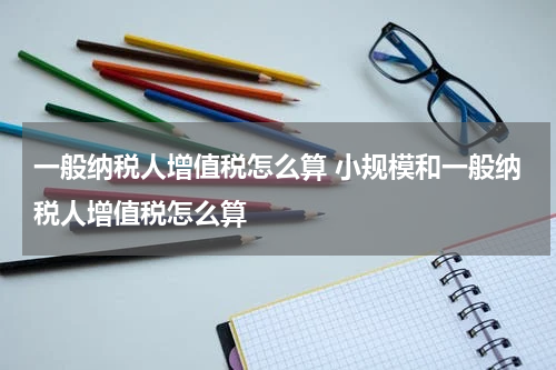 一般纳税人增值税怎么算 小规模和一般纳税人增值税怎么算
