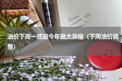 油价下周一或迎今年最大涨幅（下周油价调整）