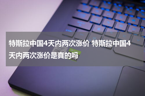 特斯拉中国4天内两次涨价 特斯拉中国4天内两次涨价是真的吗