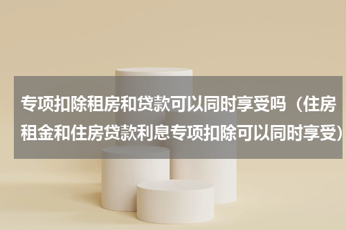 专项扣除租房和贷款可以同时享受吗（住房租金和住房贷款利息专项扣除可以同时享受）