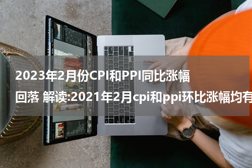 2023年2月份CPI和PPI同比涨幅回落 解读:2021年2月cpi和ppi环比涨幅均有所回落