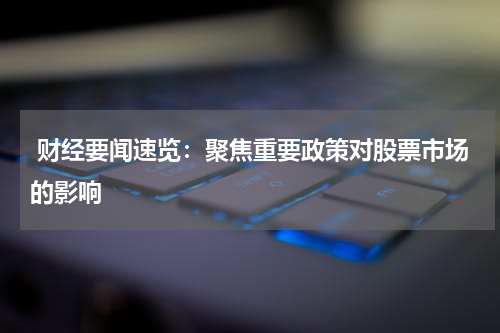  财经要闻速览：聚焦重要政策对股票市场的影响