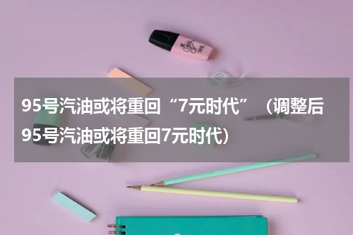 95号汽油或将重回“7元时代”（调整后95号汽油或将重回7元时代）