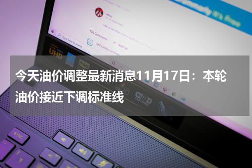 今天油价调整最新消息11月17日：本轮油价接近下调标准线