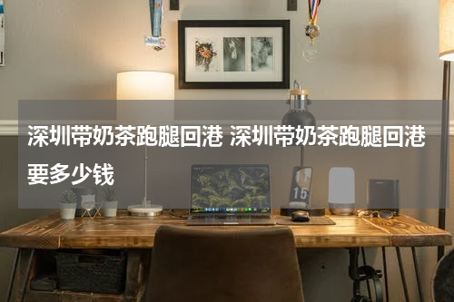 深圳带奶茶跑腿回港 深圳带奶茶跑腿回港要多少钱