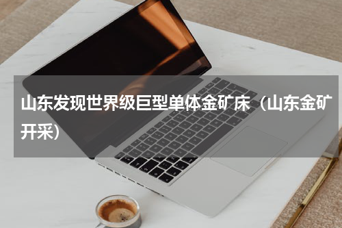 山东发现世界级巨型单体金矿床（山东金矿开采）