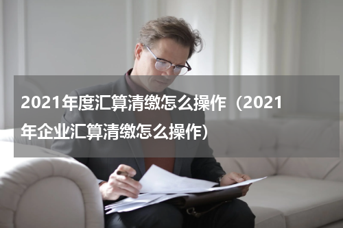 2021年度汇算清缴怎么操作（2021年企业汇算清缴怎么操作）