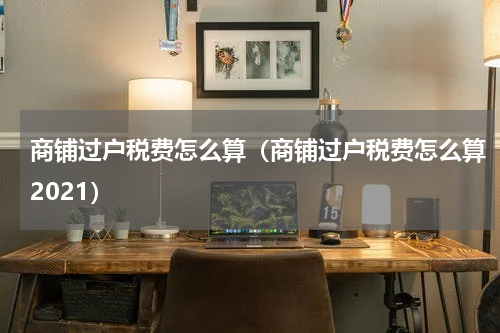 商铺过户税费怎么算（商铺过户税费怎么算2021）