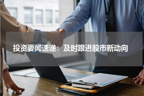  投资要闻速递：及时跟进股市新动向