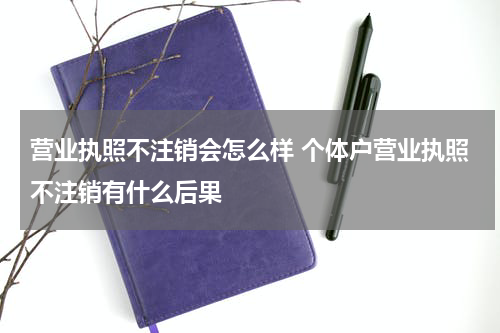 营业执照不注销会怎么样 个体户营业执照不注销有什么后果