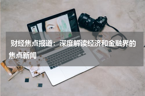  财经焦点报道：深度解读经济和金融界的焦点新闻