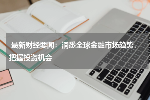  最新财经要闻：洞悉全球金融市场趋势，把握投资机会