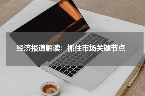  经济报道解读：抓住市场关键节点