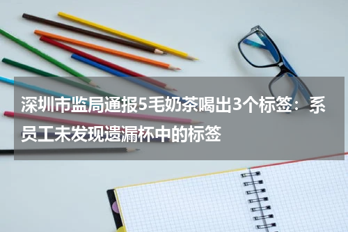 深圳市监局通报5毛奶茶喝出3个标签：系员工未发现遗漏杯中的标签
