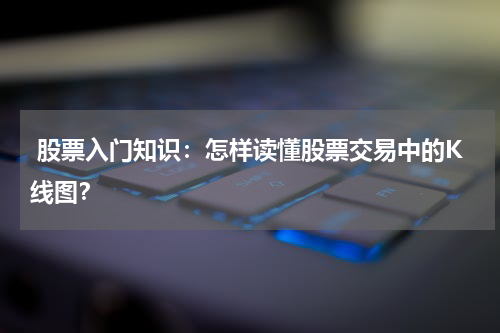  股票入门知识：怎样读懂股票交易中的K线图？