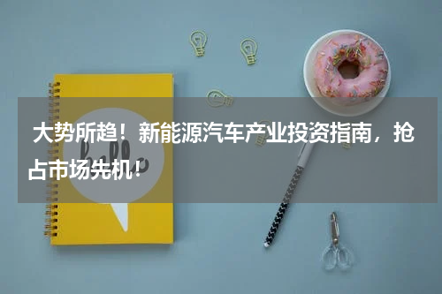  大势所趋！新能源汽车产业投资指南，抢占市场先机！