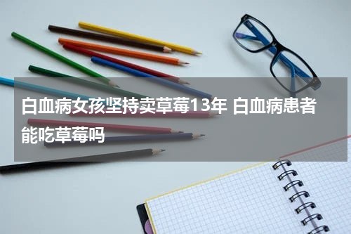 白血病女孩坚持卖草莓13年 白血病患者能吃草莓吗