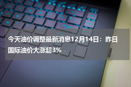 今天油价调整最新消息12月14日：昨日国际油价大涨超3%