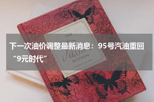 下一次油价调整最新消息：95号汽油重回“9元时代”