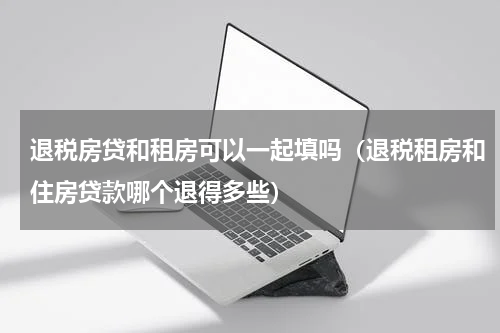 退税房贷和租房可以一起填吗（退税租房和住房贷款哪个退得多些）