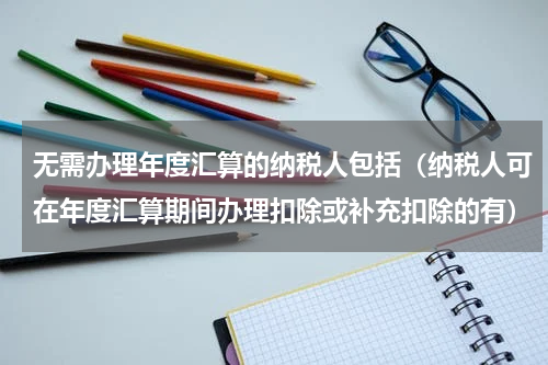无需办理年度汇算的纳税人包括（纳税人可在年度汇算期间办理扣除或补充扣除的有）