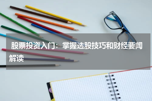  股票投资入门：掌握选股技巧和财经要闻解读