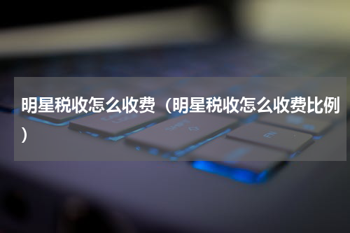 明星税收怎么收费（明星税收怎么收费比例）