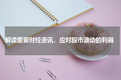  解读重要财经资讯，应对股市波动的利器