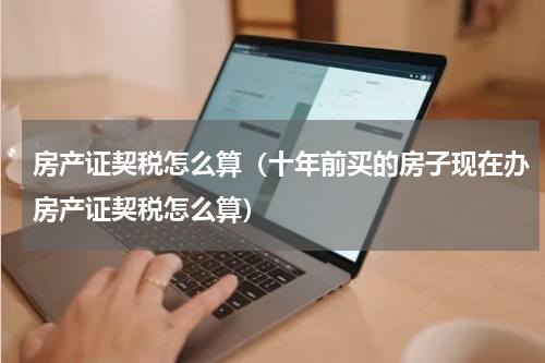 房产证契税怎么算（十年前买的房子现在办房产证契税怎么算）