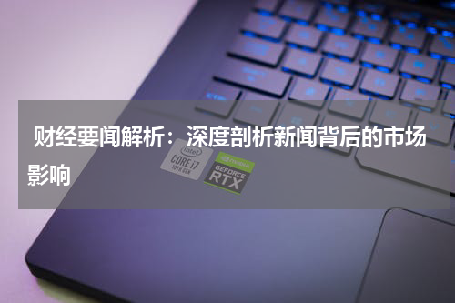  财经要闻解析：深度剖析新闻背后的市场影响