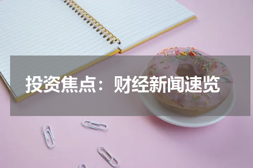  投资焦点：财经新闻速览