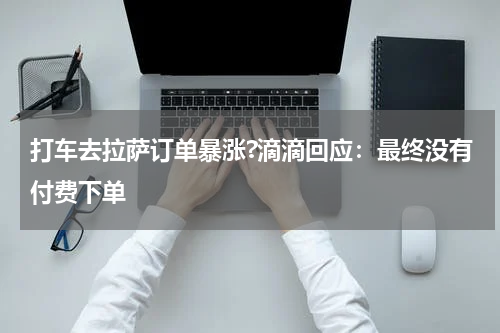 打车去拉萨订单暴涨?滴滴回应：最终没有付费下单