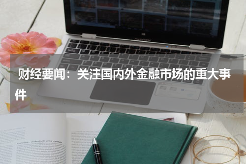  财经要闻：关注国内外金融市场的重大事件