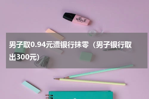 男子取0.94元遭银行抹零（男子银行取出300元）