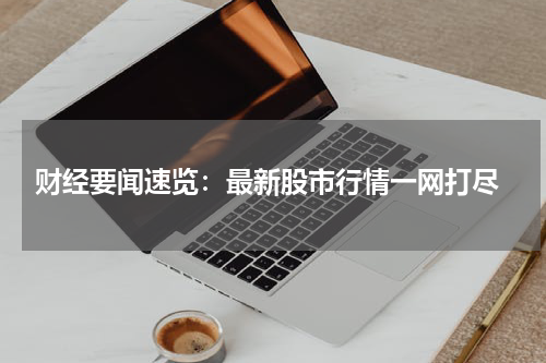 财经要闻速览：最新股市行情一网打尽