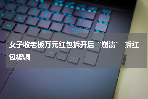 女子收老板万元红包拆开后“崩溃” 拆红包被骗