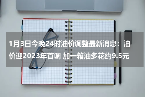 1月3日今晚24时油价调整最新消息：油价迎2023年首调 加一箱油多花约9.5元