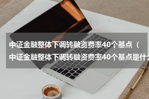 中证金融整体下调转融资费率40个基点（中证金融整体下调转融资费率40个基点是什么）