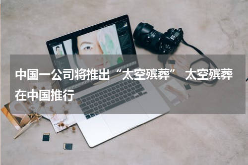 中国一公司将推出“太空殡葬” 太空殡葬在中国推行