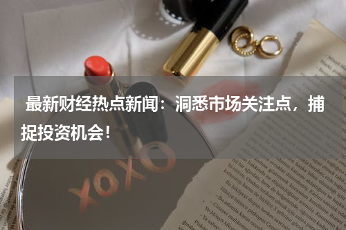  最新财经热点新闻：洞悉市场关注点，捕捉投资机会！