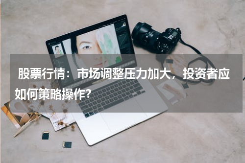  股票行情：市场调整压力加大，投资者应如何策略操作？