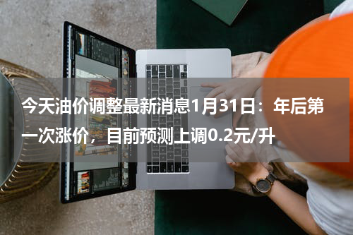 今天油价调整最新消息1月31日：年后第一次涨价，目前预测上调0.2元/升