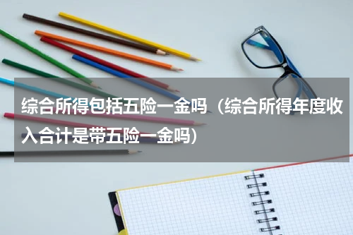 综合所得包括五险一金吗（综合所得年度收入合计是带五险一金吗）