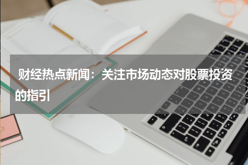  财经热点新闻：关注市场动态对股票投资的指引