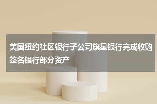 美国纽约社区银行子公司旗星银行完成收购签名银行部分资产