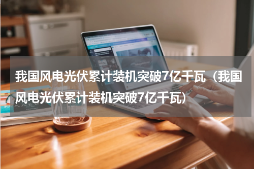 我国风电光伏累计装机突破7亿千瓦（我国风电光伏累计装机突破7亿千瓦）