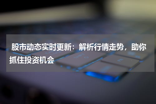  股市动态实时更新：解析行情走势，助你抓住投资机会