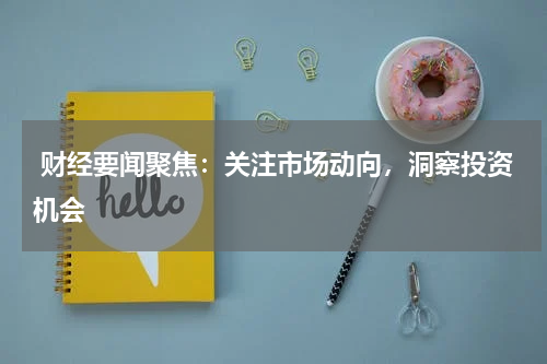  财经要闻聚焦：关注市场动向，洞察投资机会